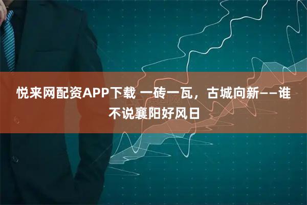 悦来网配资APP下载 一砖一瓦，古城向新——谁不说襄阳好风日