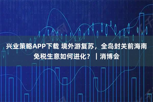 兴业策略APP下载 境外游复苏，全岛封关前海南免税生意如何进化？｜消博会