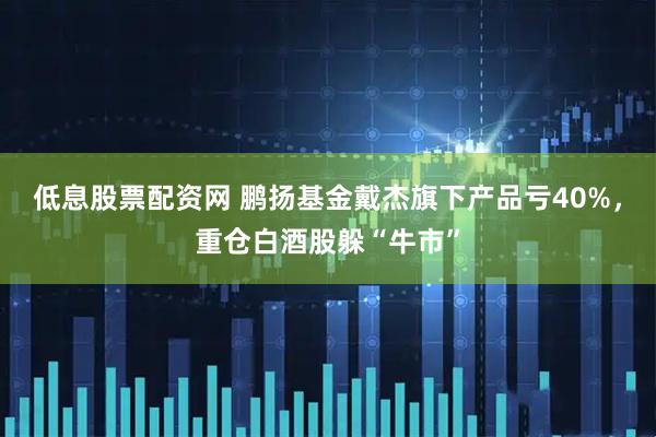 低息股票配资网 鹏扬基金戴杰旗下产品亏40%，重仓白酒股躲“牛市”