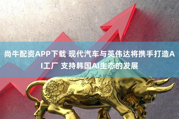 尚牛配资APP下载 现代汽车与英伟达将携手打造AI工厂 支持韩国AI生态的发展