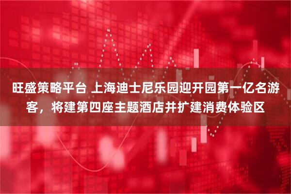 旺盛策略平台 上海迪士尼乐园迎开园第一亿名游客，将建第四座主题酒店并扩建消费体验区