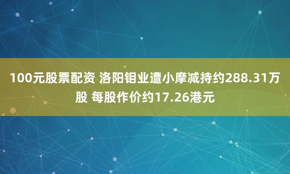 100元股票配资 洛阳钼业遭小摩减持约288.31万股 每股作价约17.26港元