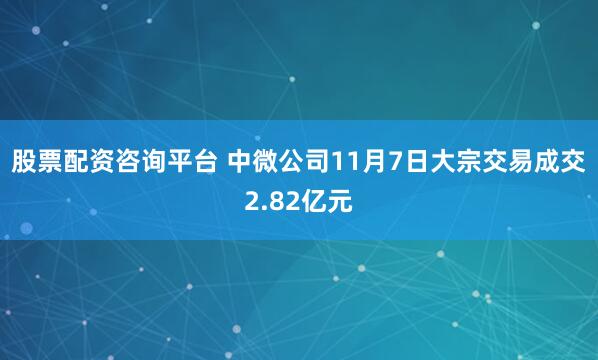 股票配资咨询平台 中微公司11月7日大宗交易成交2.82亿元