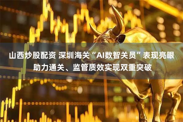 山西炒股配资 深圳海关“AI数智关员”表现亮眼 助力通关、监管质效实现双重突破
