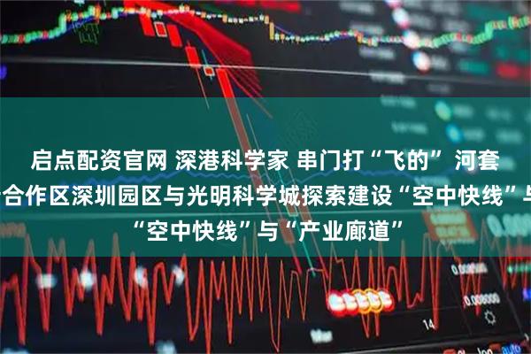 启点配资官网 深港科学家 串门打“飞的” 河套深港科技创新合作区深圳园区与光明科学城探索建设“空中快线”与“产业廊道”