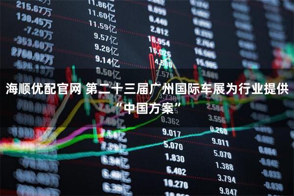 海顺优配官网 第二十三届广州国际车展为行业提供“中国方案”