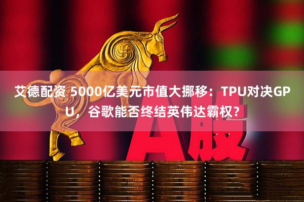艾德配资 5000亿美元市值大挪移：TPU对决GPU，谷歌能否终结英伟达霸权？