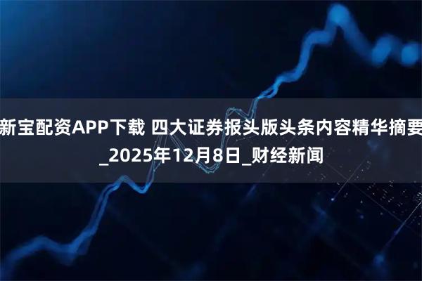 新宝配资APP下载 四大证券报头版头条内容精华摘要_2025年12月8日_财经新闻