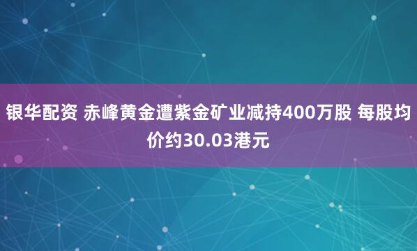 银华配资 赤峰黄金遭紫金矿业减持400万股 每股均价约30.03港元