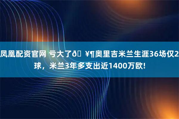 凤凰配资官网 亏大了🥶奥里吉米兰生涯36场仅2球，米兰3年多支出近1400万欧!