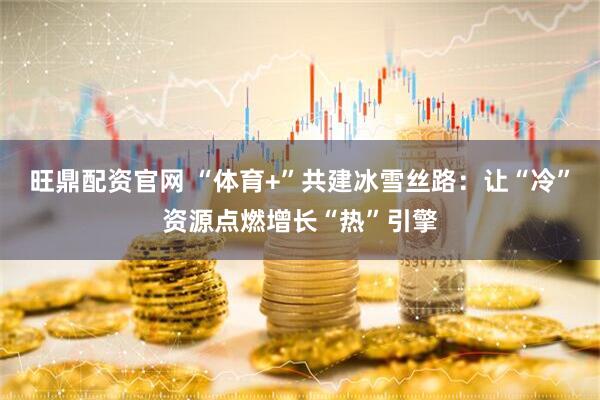 旺鼎配资官网 “体育+”共建冰雪丝路：让“冷”资源点燃增长“热”引擎