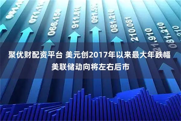 聚优财配资平台 美元创2017年以来最大年跌幅 美联储动向将左右后市