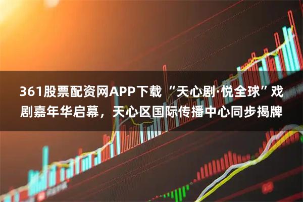361股票配资网APP下载 “天心剧·悦全球”戏剧嘉年华启幕，天心区国际传播中心同步揭牌