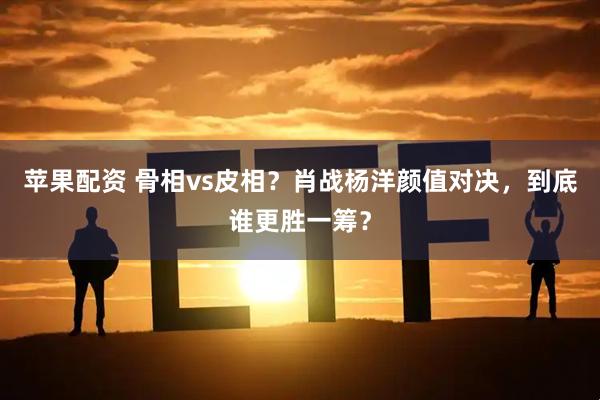 苹果配资 骨相vs皮相？肖战杨洋颜值对决，到底谁更胜一筹？