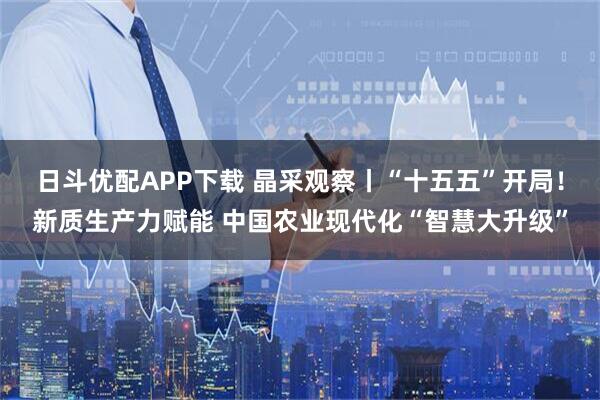 日斗优配APP下载 晶采观察丨“十五五”开局！新质生产力赋能 中国农业现代化“智慧大升级”