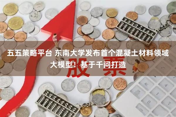 五五策略平台 东南大学发布首个混凝土材料领域大模型！基于千问打造