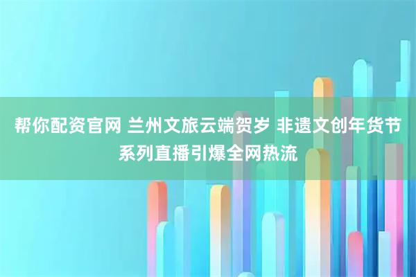 帮你配资官网 兰州文旅云端贺岁 非遗文创年货节系列直播引爆全网热流