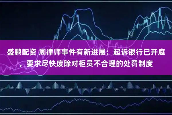 盛鹏配资 周律师事件有新进展：起诉银行已开庭，要求尽快废除对柜员不合理的处罚制度
