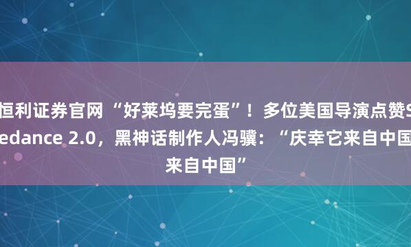 恒利证券官网 “好莱坞要完蛋”！多位美国导演点赞Seedance 2.0，黑神话制作人冯骥：“庆幸它来自中国”