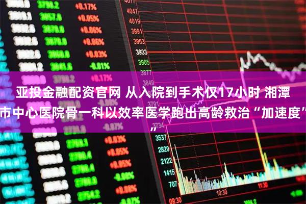 亚投金融配资官网 从入院到手术仅17小时 湘潭市中心医院骨一科以效率医学跑出高龄救治“加速度”