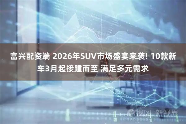 富兴配资端 2026年SUV市场盛宴来袭! 10款新车3月起接踵而至 满足多元需求