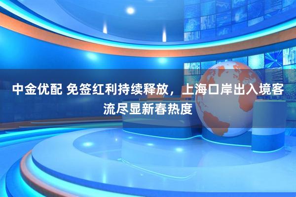 中金优配 免签红利持续释放，上海口岸出入境客流尽显新春热度