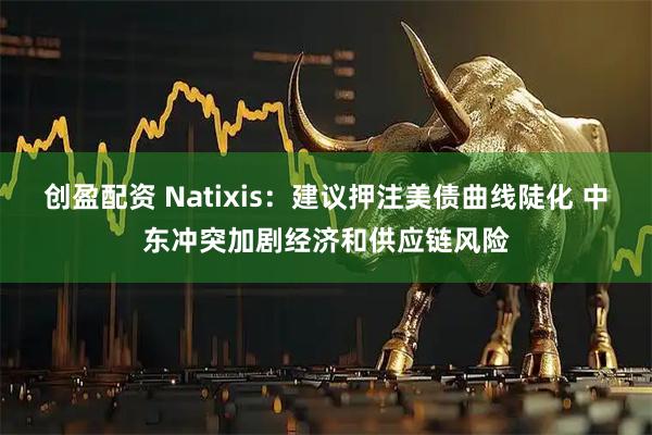 创盈配资 Natixis：建议押注美债曲线陡化 中东冲突加剧经济和供应链风险