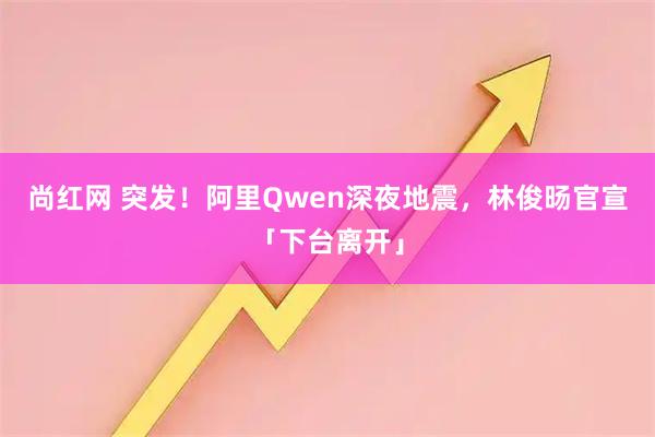 尚红网 突发！阿里Qwen深夜地震，林俊旸官宣「下台离开」