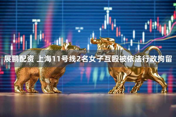 展鹏配资 上海11号线2名女子互殴被依法行政拘留